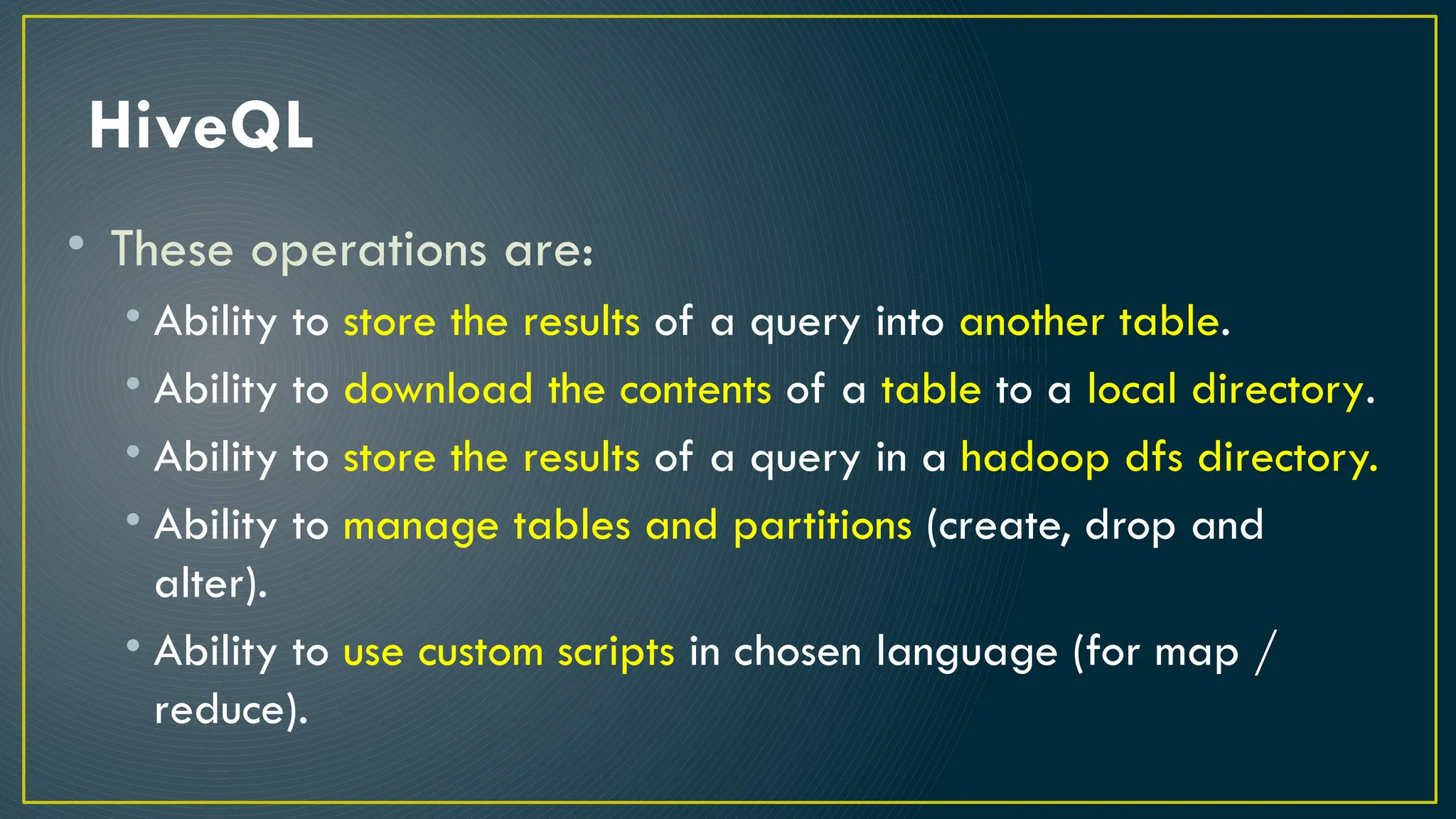 HiveQL
• These operations are:
• Ability to store the results of a query into another table.
• Ability to download the contents of a table to a local directory.
• Ability to store the results of a query in a hadoop dfs directory.
• Ability to manage tables and partitions (create, drop and
alter).
• Ability to use custom scripts in chosen language (for map /
reduce).
 