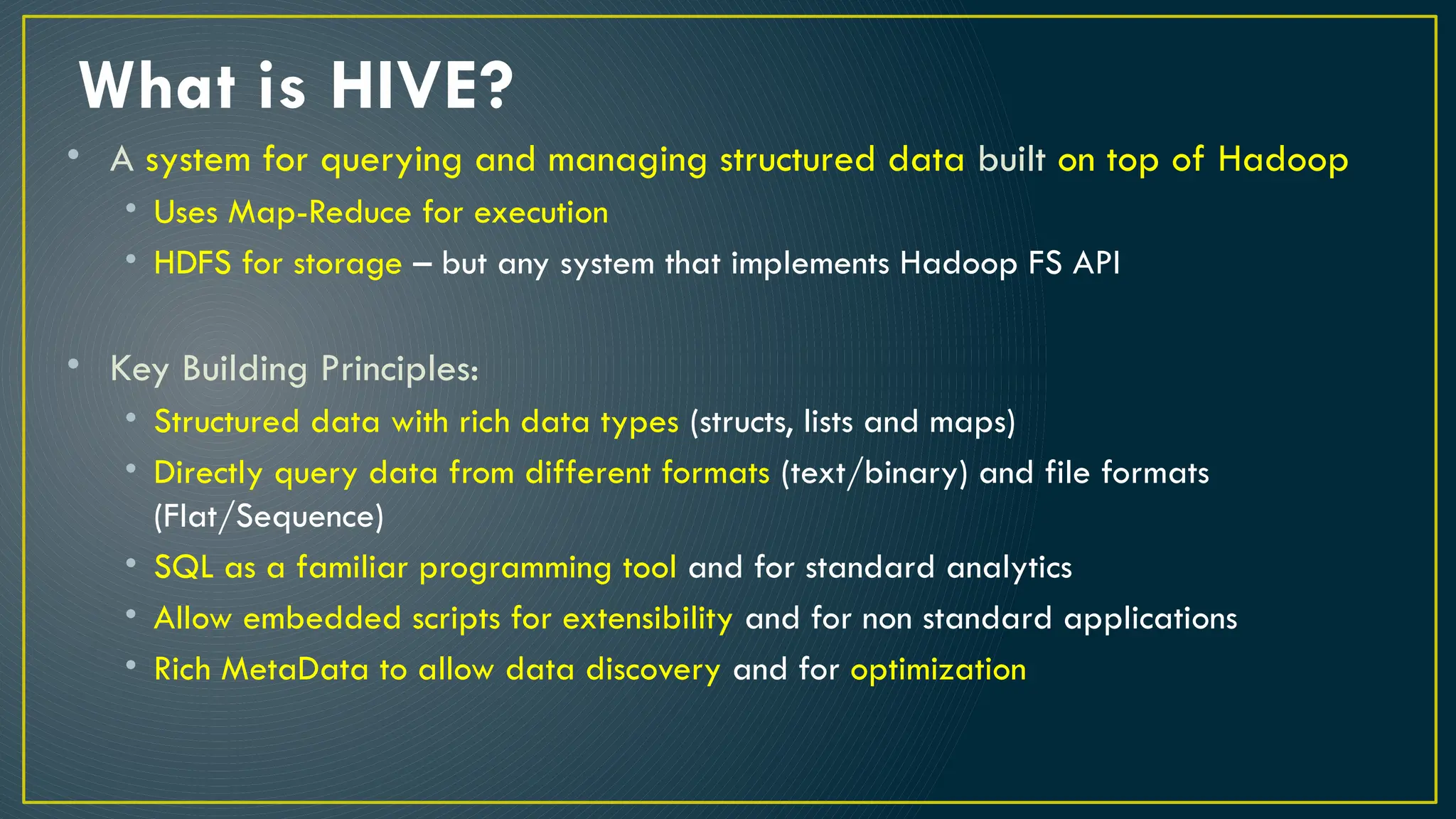 What is HIVE?
• A system for querying and managing structured data built on top of Hadoop
• Uses Map-Reduce for execution
• HDFS for storage – but any system that implements Hadoop FS API
• Key Building Principles:
• Structured data with rich data types (structs, lists and maps)
• Directly query data from different formats (text/binary) and file formats
(Flat/Sequence)
• SQL as a familiar programming tool and for standard analytics
• Allow embedded scripts for extensibility and for non standard applications
• Rich MetaData to allow data discovery and for optimization
 