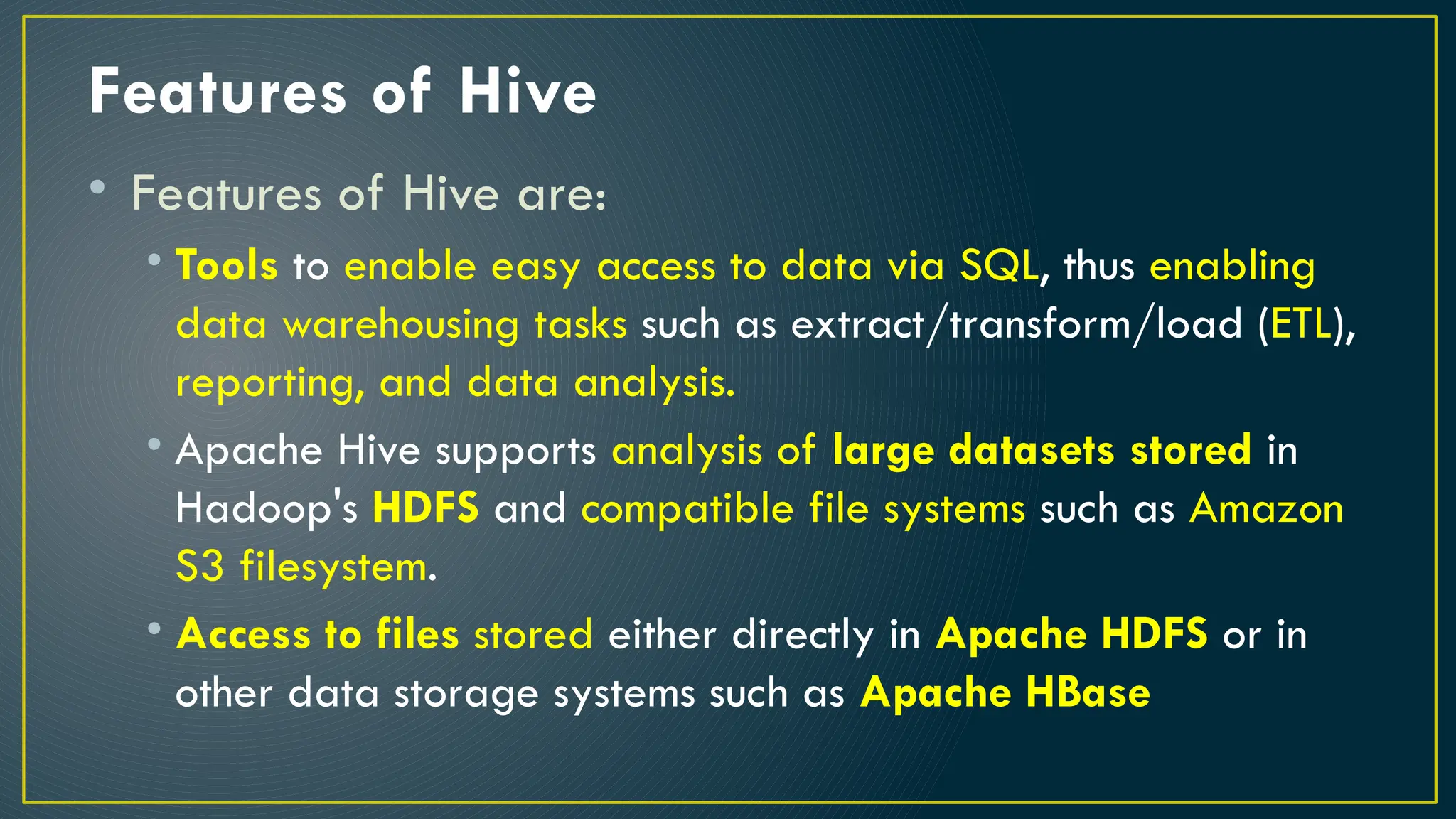 Features of Hive
• Features of Hive are:
• Tools to enable easy access to data via SQL, thus enabling
data warehousing tasks such as extract/transform/load (ETL),
reporting, and data analysis.
• Apache Hive supports analysis of large datasets stored in
Hadoop's HDFS and compatible file systems such as Amazon
S3 filesystem.
• Access to files stored either directly in Apache HDFS or in
other data storage systems such as Apache HBase
 