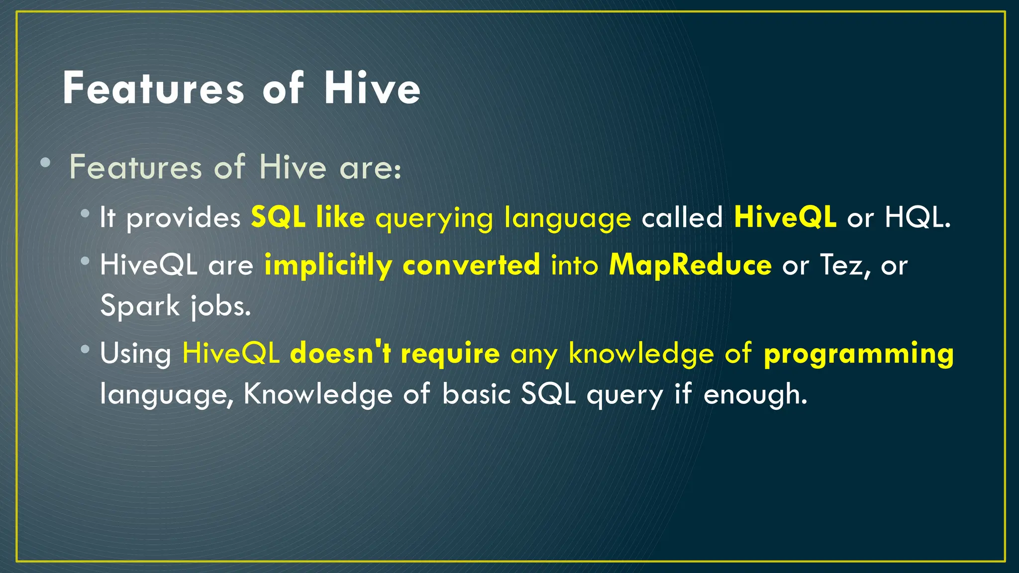 Features of Hive
• Features of Hive are:
• It provides SQL like querying language called HiveQL or HQL.
• HiveQL are implicitly converted into MapReduce or Tez, or
Spark jobs.
• Using HiveQL doesn't require any knowledge of programming
language, Knowledge of basic SQL query if enough.
 