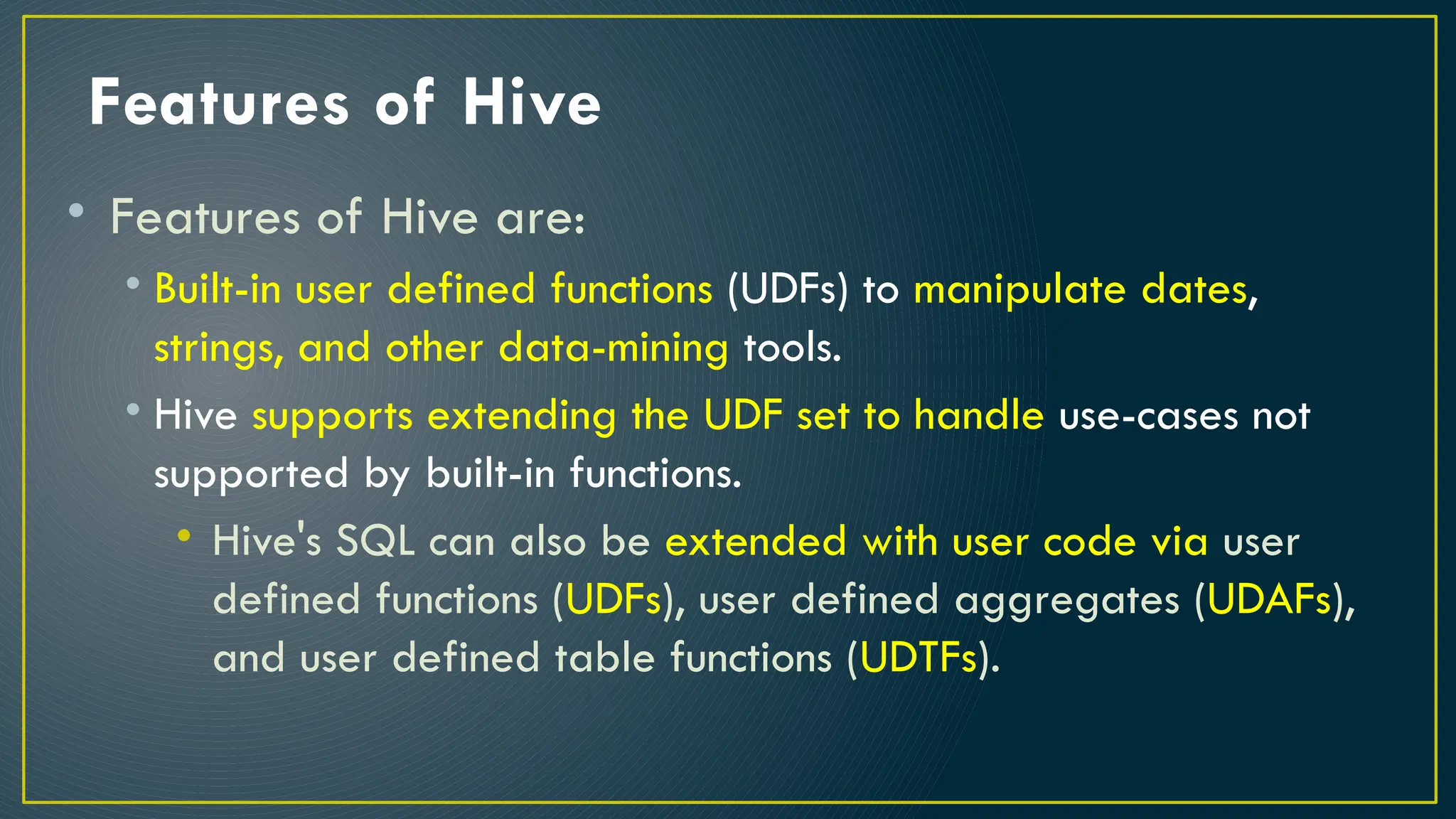Features of Hive
• Features of Hive are:
• Built-in user defined functions (UDFs) to manipulate dates,
strings, and other data-mining tools.
• Hive supports extending the UDF set to handle use-cases not
supported by built-in functions.
• Hive's SQL can also be extended with user code via user
defined functions (UDFs), user defined aggregates (UDAFs),
and user defined table functions (UDTFs).
 