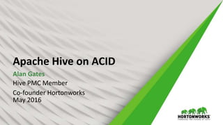 Apache Hive on ACID
Alan Gates
Hive PMC Member
Co-founder Hortonworks
May 2016
 