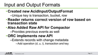 © Hortonworks Inc. 2015 Page 10
•Created new AcidInput/OutputFormat
–Unique key is transaction, bucket, row
•Reader returns correct version of row based on
transaction state
•Also Added Raw API for Compactor
–Provides previous events as well
•ORC implements new API
–Extends records with change metadata
–Add operation (d, u, i), transaction and key
Input and Output Formats
 