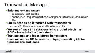 © Hortonworks Inc. 2015 Page 12
• Existing lock managers
–In memory - not durable
–ZooKeeper - requires additional components to install, administer,
etc.
• Locks need to be integrated with transactions
–commit/rollback must atomically release locks
• We sort of have this database lying around which has
ACID characteristics (metastore)
• Transactions and locks stored in metastore
• Uses metastore DB to provide unique, ascending ids for
transactions and locks
Transaction Manager
 