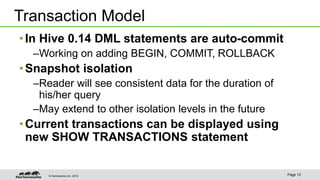 © Hortonworks Inc. 2015 Page 13
•In Hive 0.14 DML statements are auto-commit
–Working on adding BEGIN, COMMIT, ROLLBACK
•Snapshot isolation
–Reader will see consistent data for the duration of
his/her query
–May extend to other isolation levels in the future
•Current transactions can be displayed using
new SHOW TRANSACTIONS statement
Transaction Model
 