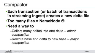 © Hortonworks Inc. 2015 Page 15
•Each transaction (or batch of transactions
in streaming ingest) creates a new delta file
•Too many files = NameNode 
•Need a way to
–Collect many deltas into one delta – minor
compaction
–Rewrite base and delta to new base – major
compaction
Compactor
 