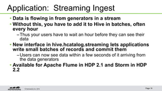 © Hortonworks Inc. 2015 Page 19
• Data is flowing in from generators in a stream
• Without this, you have to add it to Hive in batches, often
every hour
–Thus your users have to wait an hour before they can see their
data
• New interface in hive.hcatalog.streaming lets applications
write small batches of records and commit them
–Users can now see data within a few seconds of it arriving from
the data generators
• Available for Apache Flume in HDP 2.1 and Storm in HDP
2.2
Application: Streaming Ingest
 