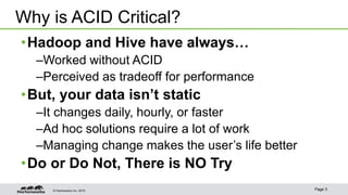 © Hortonworks Inc. 2015 Page 3
•Hadoop and Hive have always…
–Worked without ACID
–Perceived as tradeoff for performance
•But, your data isn’t static
–It changes daily, hourly, or faster
–Ad hoc solutions require a lot of work
–Managing change makes the user’s life better
•Do or Do Not, There is NO Try
Why is ACID Critical?
 