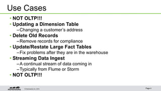 © Hortonworks Inc. 2015 Page 4
• NOT OLTP!!!
• Updating a Dimension Table
–Changing a customer’s address
• Delete Old Records
–Remove records for compliance
• Update/Restate Large Fact Tables
–Fix problems after they are in the warehouse
• Streaming Data Ingest
–A continual stream of data coming in
–Typically from Flume or Storm
• NOT OLTP!!!
Use Cases
 