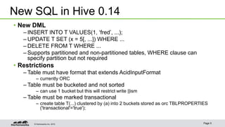 © Hortonworks Inc. 2015 Page 5
• New DML
– INSERT INTO T VALUES(1, ‘fred’, ...);
– UPDATE T SET (x = 5[, ...]) WHERE ...
– DELETE FROM T WHERE ...
– Supports partitioned and non-partitioned tables, WHERE clause can
specify partition but not required
• Restrictions
– Table must have format that extends AcidInputFormat
– currently ORC
– Table must be bucketed and not sorted
– can use 1 bucket but this will restrict write ||ism
– Table must be marked transactional
– create table T(...) clustered by (a) into 2 buckets stored as orc TBLPROPERTIES
('transactional'='true');
New SQL in Hive 0.14
 