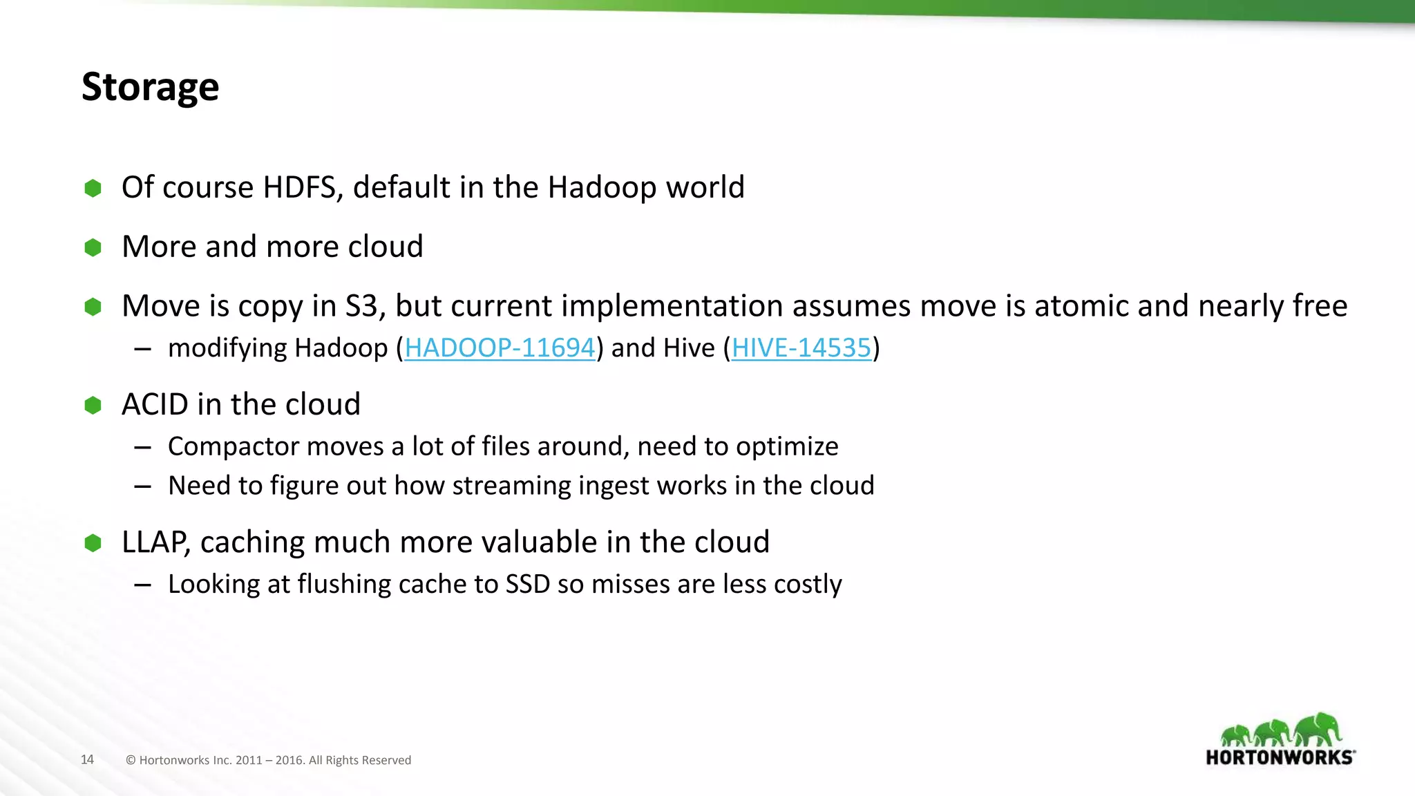 14 © Hortonworks Inc. 2011 – 2016. All Rights Reserved
Storage
 Of course HDFS, default in the Hadoop world
 More and more cloud
 Move is copy in S3, but current implementation assumes move is atomic and nearly free
– modifying Hadoop (HADOOP-11694) and Hive (HIVE-14535)
 ACID in the cloud
– Compactor moves a lot of files around, need to optimize
– Need to figure out how streaming ingest works in the cloud
 LLAP, caching much more valuable in the cloud
– Looking at flushing cache to SSD so misses are less costly
 