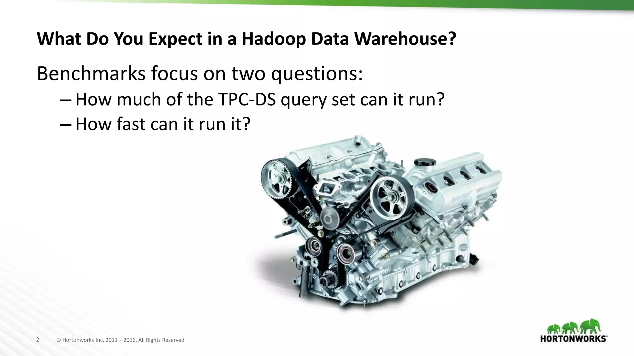 2 © Hortonworks Inc. 2011 – 2016. All Rights Reserved
What Do You Expect in a Hadoop Data Warehouse?
Benchmarks focus on two questions:
– How much of the TPC-DS query set can it run?
– How fast can it run it?
 