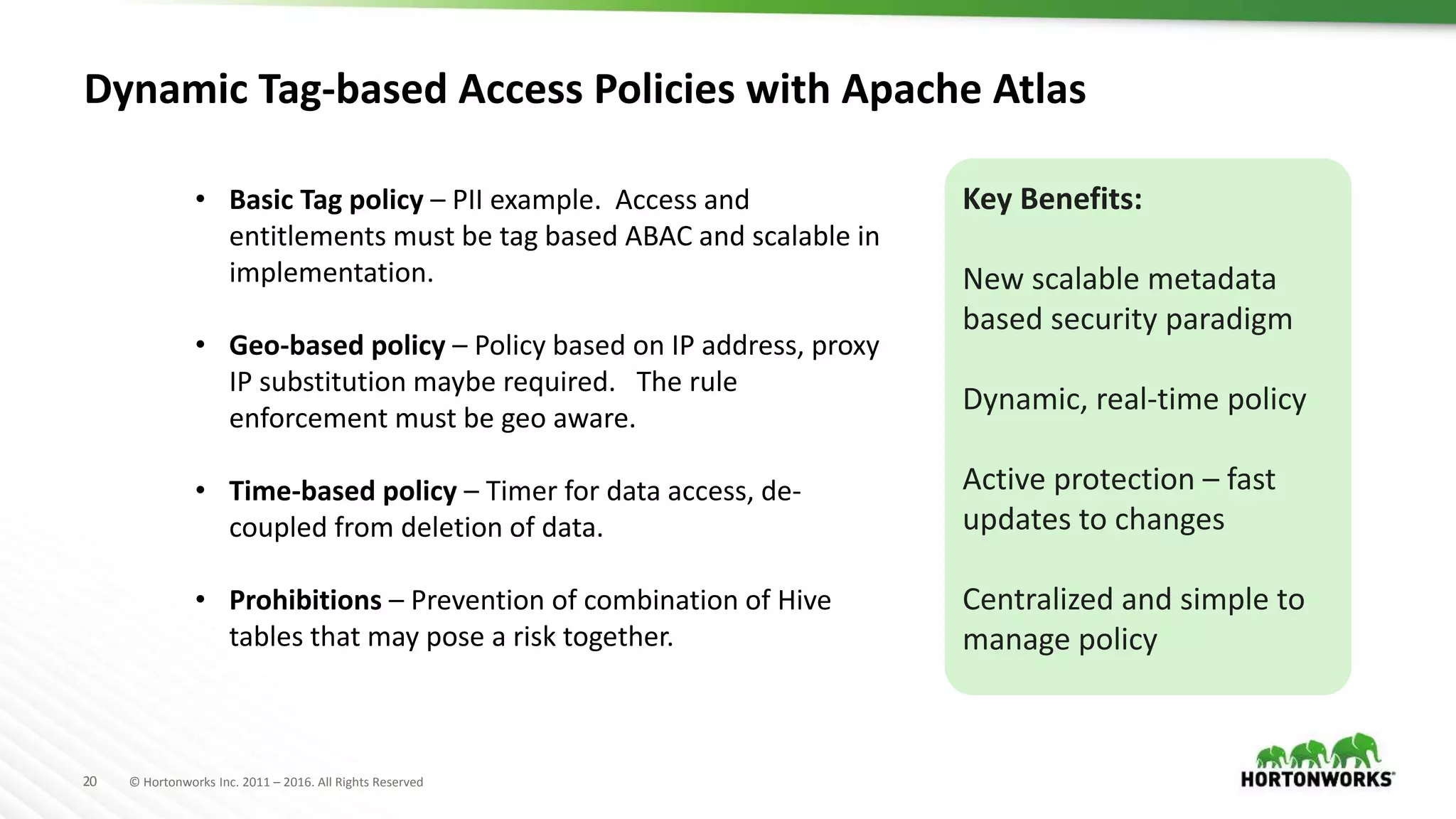 20 © Hortonworks Inc. 2011 – 2016. All Rights Reserved
Dynamic Tag-based Access Policies with Apache Atlas
• Basic Tag policy – PII example. Access and
entitlements must be tag based ABAC and scalable in
implementation.
• Geo-based policy – Policy based on IP address, proxy
IP substitution maybe required. The rule
enforcement must be geo aware.
• Time-based policy – Timer for data access, de-
coupled from deletion of data.
• Prohibitions – Prevention of combination of Hive
tables that may pose a risk together.
Key Benefits:
New scalable metadata
based security paradigm
Dynamic, real-time policy
Active protection – fast
updates to changes
Centralized and simple to
manage policy
 