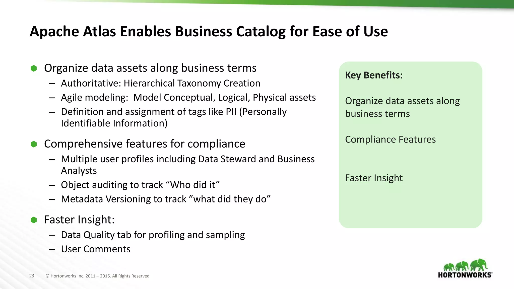 23 © Hortonworks Inc. 2011 – 2016. All Rights Reserved
Apache Atlas Enables Business Catalog for Ease of Use
 Organize data assets along business terms
– Authoritative: Hierarchical Taxonomy Creation
– Agile modeling: Model Conceptual, Logical, Physical assets
– Definition and assignment of tags like PII (Personally
Identifiable Information)
 Comprehensive features for compliance
– Multiple user profiles including Data Steward and Business
Analysts
– Object auditing to track “Who did it”
– Metadata Versioning to track ”what did they do”
 Faster Insight:
– Data Quality tab for profiling and sampling
– User Comments
Key Benefits:
Organize data assets along
business terms
Compliance Features
Faster Insight
 