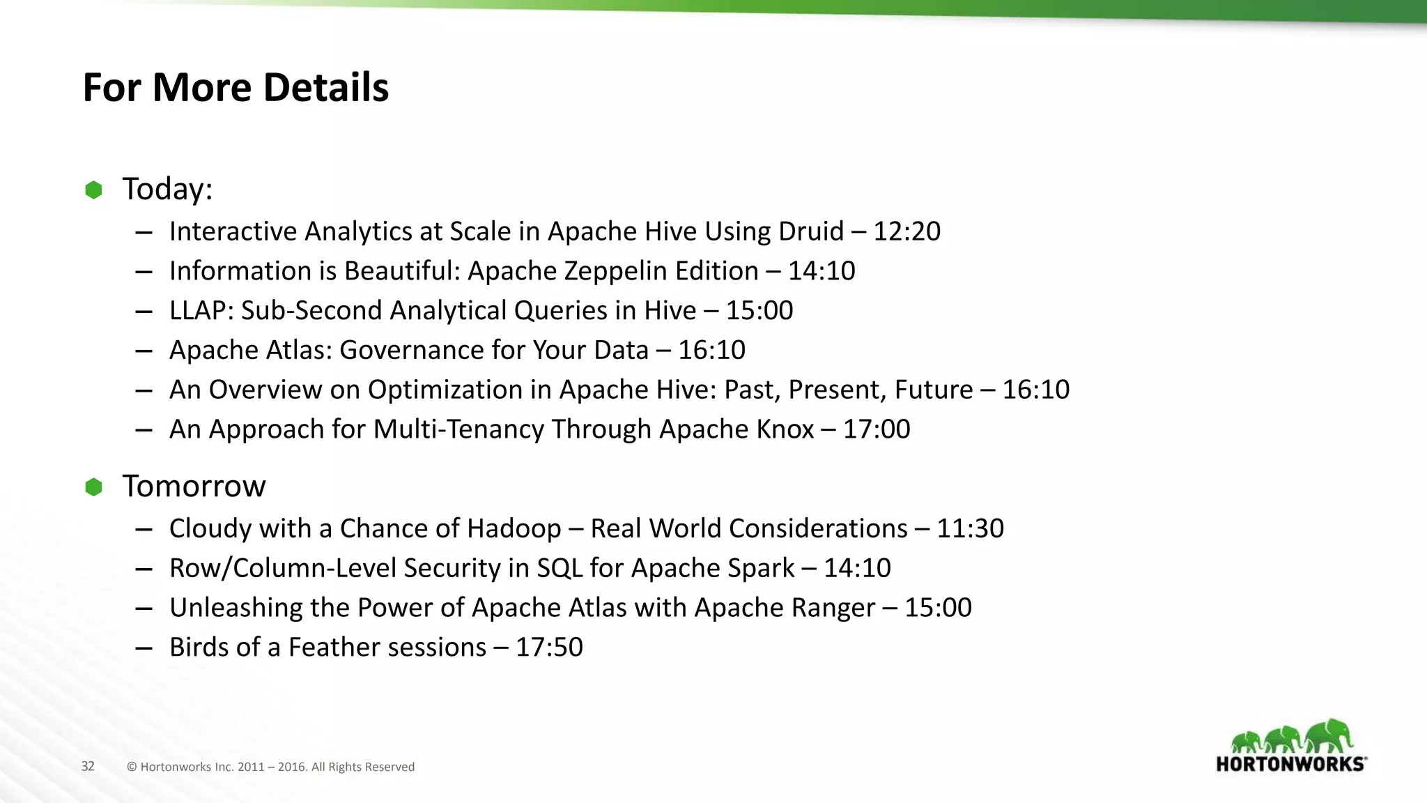 32 © Hortonworks Inc. 2011 – 2016. All Rights Reserved
For More Details
 Today:
– Interactive Analytics at Scale in Apache Hive Using Druid – 12:20
– Information is Beautiful: Apache Zeppelin Edition – 14:10
– LLAP: Sub-Second Analytical Queries in Hive – 15:00
– Apache Atlas: Governance for Your Data – 16:10
– An Overview on Optimization in Apache Hive: Past, Present, Future – 16:10
– An Approach for Multi-Tenancy Through Apache Knox – 17:00
 Tomorrow
– Cloudy with a Chance of Hadoop – Real World Considerations – 11:30
– Row/Column-Level Security in SQL for Apache Spark – 14:10
– Unleashing the Power of Apache Atlas with Apache Ranger – 15:00
– Birds of a Feather sessions – 17:50
 