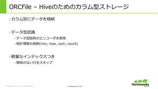 &copy; Hortonworks Inc. 2011 &ndash; 2015. All Rights Reserved &copy; Hortonworks Inc. 2015
ORCFile &nbsp;&ndash; &nbsp;Hiveのためのカラム型ストレージ
&bull; カラム別にデータを格納
&bull; データ型認識識
&ndash; データ型固有のエンコーダを使⽤用
&ndash; 統計情報も格納(min, &nbsp;max, &nbsp;sum, &nbsp;count)
&bull; 軽量量なインデックスつき
&ndash; 関係のない⾏行行をスキップ
Page 22
 