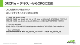 &copy; Hortonworks Inc. 2011 &ndash; 2015. All Rights Reserved &copy; Hortonworks Inc. 2015
ORCFile &nbsp;&ndash; &nbsp;テキストからORCに変換
&bull; ORCを使わない理理由はない
&bull; SQL &nbsp;1つでテキストからORCに変換
Page 25
-- Create Text & ORC tables
CREATE TABLE test_details_txt( visit_id INT, store_id SMALLINT) STORED AS TEXTFILE;
CREATE TABLE test_details_orc( visit_id INT, store_id SMALLINT) STORED AS ORC;
-- Load into Text table
LOAD DATA LOCAL INPATH '/home/user/test_details.csv' INTO TABLE test_details_txt;
-- Copy to ORC table
INSERT OVERWRITE INTO test_details_orc SELECT * FROM test_details_txt;
 