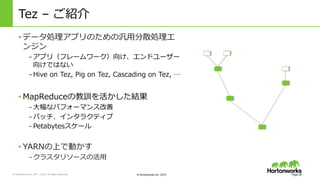 &copy; Hortonworks Inc. 2011 &ndash; 2015. All Rights Reserved &copy; Hortonworks Inc. 2015
Tez &nbsp;&ndash; &nbsp;ご紹介
Page 28
&bull; データ処理理アプリのための汎⽤用分散処理理エ
ンジン
&ndash; アプリ（フレームワーク）向け、エンドユーザー
向けではない
&ndash; Hive &nbsp;on &nbsp;Tez, &nbsp;Pig &nbsp;on &nbsp;Tez, &nbsp;Cascading &nbsp;on &nbsp;Tez, &nbsp;&hellip;
&bull; MapReduceの教訓を活かした結果
&ndash; ⼤大幅なパフォーマンス改善
&ndash; バッチ、インタラクティブ
&ndash; Petabytesスケール
&bull; YARNの上で動かす
&ndash; クラスタリソースの活⽤用
 