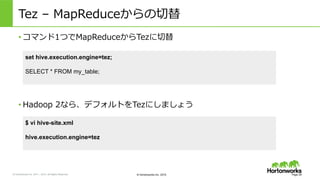 &copy; Hortonworks Inc. 2011 &ndash; 2015. All Rights Reserved &copy; Hortonworks Inc. 2015
Tez &nbsp;&ndash; &nbsp;MapReduceからの切切替
&bull; コマンド1つでMapReduceからTezに切切替
Page 29
set hive.execution.engine=tez;
SELECT * FROM my_table;
&bull; Hadoop &nbsp;2なら、デフォルトをTezにしましょう
$ vi hive-site.xml
hive.execution.engine=tez
 