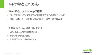 &copy; Hortonworks Inc. 2011 &ndash; 2015. All Rights Reserved
Hiveの今とこれから
&bull;  HiveはSQL &nbsp;on &nbsp;Hadoopの標準
&bull;  バッチから、インタラクティブ処理理まで１つのSQLツールで
&bull;  ETL、レポート、分析あらゆるSQLユースケースをHiveで
&bull;  これからもHiveは進化していく
&bull;  SQL:2011 &nbsp;Analytics標準対応
&bull;  トランザクション強化
&bull;  １秒以下のクエリレスポンス
 