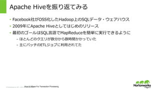 &copy; Hortonworks Inc. 2011 &ndash; 2015. All Rights Reserved
Apache &nbsp;Hiveを振り返てみる
Page 8Hive & HBase For Transaction Processing
&bull;  Facebook社がOSS化したHadoop上のSQLデータ・ウェアハウス
&bull;  2009年年にApache &nbsp;Hiveとしてはじめのリリース
&bull;  最初のゴールはSQL⾔言語でMapReduceを簡単に実⾏行行できるように
&ndash;  ほとんどのクエリが数分から数時間かかっていた
&ndash;  主にバッチのETLジョブに利利⽤用されてた
 