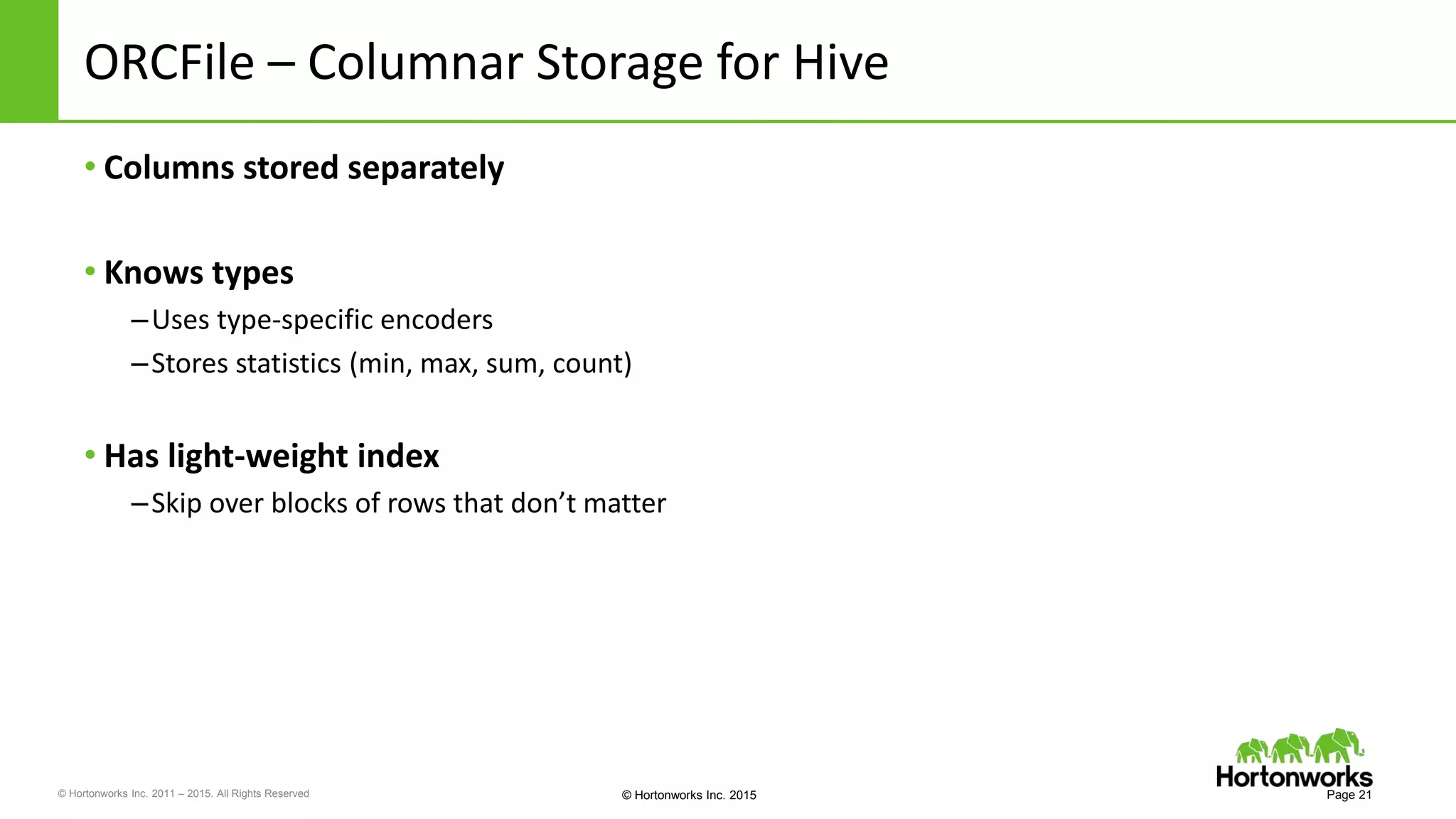 © Hortonworks Inc. 2011 – 2015. All Rights Reserved © Hortonworks Inc. 2015
ORCFile – Columnar Storage for Hive
• Columns stored separately
• Knows types
–Uses type-specific encoders
–Stores statistics (min, max, sum, count)
• Has light-weight index
–Skip over blocks of rows that don’t matter
Page 21
 