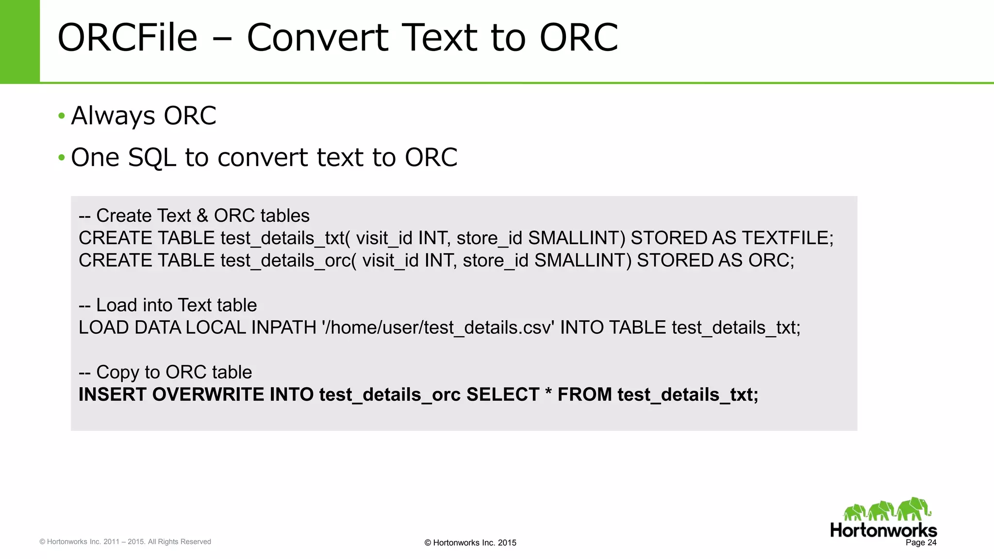 © Hortonworks Inc. 2011 – 2015. All Rights Reserved © Hortonworks Inc. 2015
ORCFile – Convert Text to ORC
• Always ORC
• One SQL to convert text to ORC
Page 24
-- Create Text & ORC tables
CREATE TABLE test_details_txt( visit_id INT, store_id SMALLINT) STORED AS TEXTFILE;
CREATE TABLE test_details_orc( visit_id INT, store_id SMALLINT) STORED AS ORC;
-- Load into Text table
LOAD DATA LOCAL INPATH '/home/user/test_details.csv' INTO TABLE test_details_txt;
-- Copy to ORC table
INSERT OVERWRITE INTO test_details_orc SELECT * FROM test_details_txt;
 