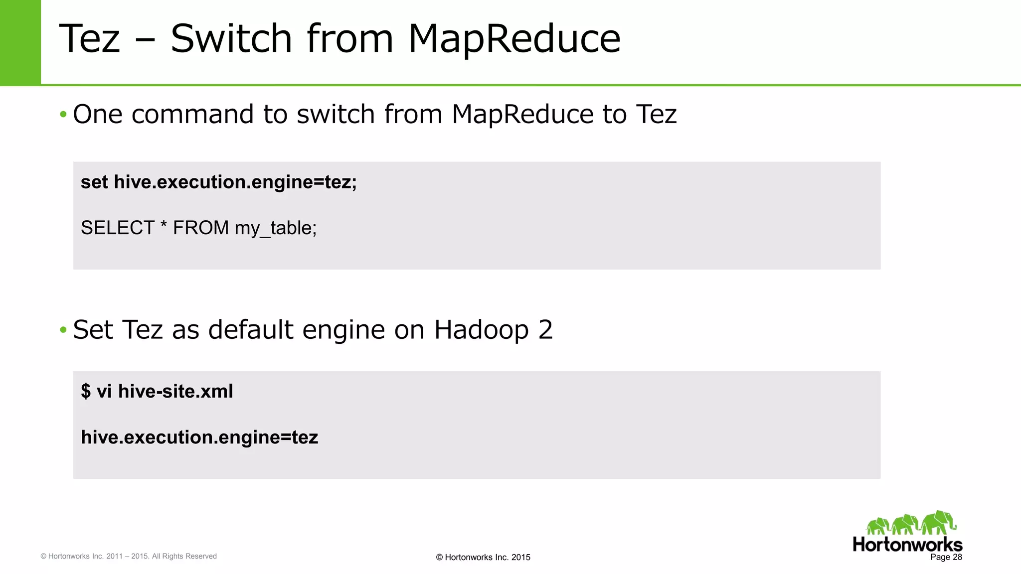 © Hortonworks Inc. 2011 – 2015. All Rights Reserved © Hortonworks Inc. 2015
Tez – Switch from MapReduce
• One command to switch from MapReduce to Tez
Page 28
set hive.execution.engine=tez;
SELECT * FROM my_table;
• Set Tez as default engine on Hadoop 2
$ vi hive-site.xml
hive.execution.engine=tez
 