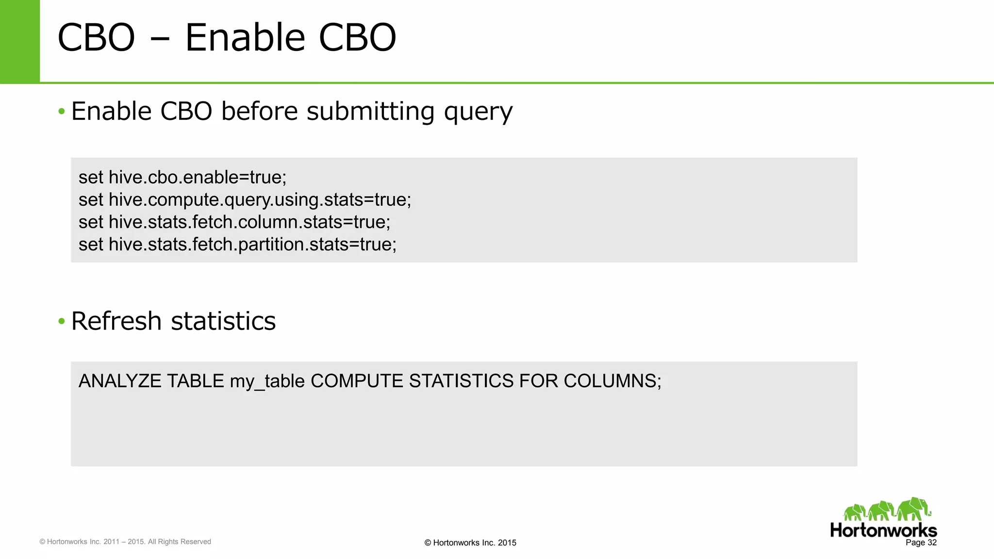 © Hortonworks Inc. 2011 – 2015. All Rights Reserved © Hortonworks Inc. 2015
CBO – Enable CBO
• Enable CBO before submitting query
Page 32
set hive.cbo.enable=true;
set hive.compute.query.using.stats=true;
set hive.stats.fetch.column.stats=true;
set hive.stats.fetch.partition.stats=true;
• Refresh statistics
ANALYZE TABLE my_table COMPUTE STATISTICS FOR COLUMNS;
 
