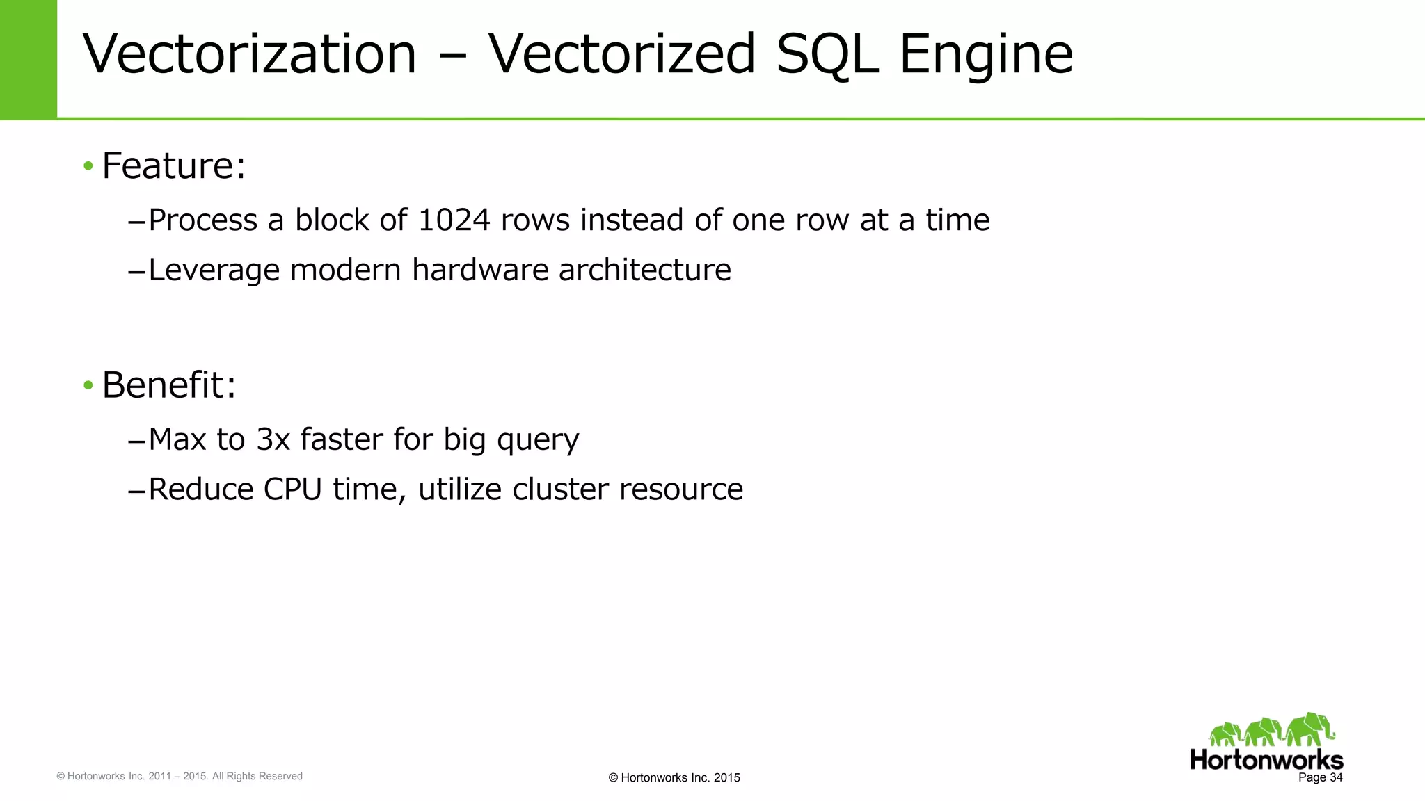 © Hortonworks Inc. 2011 – 2015. All Rights Reserved © Hortonworks Inc. 2015
Vectorization – Vectorized SQL Engine
• Feature:
–Process a block of 1024 rows instead of one row at a time
–Leverage modern hardware architecture
• Benefit:
–Max to 3x faster for big query
–Reduce CPU time, utilize cluster resource
Page 34
 