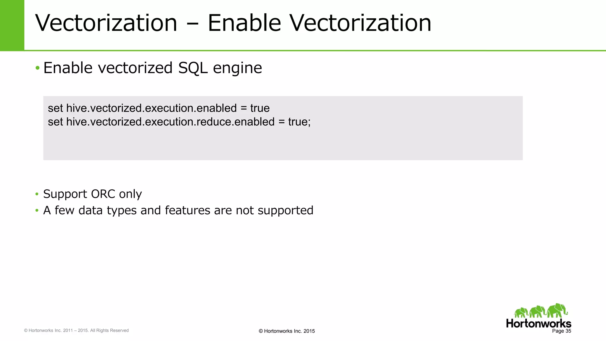 © Hortonworks Inc. 2011 – 2015. All Rights Reserved © Hortonworks Inc. 2015
Vectorization – Enable Vectorization
• Enable vectorized SQL engine
Page 35
set hive.vectorized.execution.enabled = true
set hive.vectorized.execution.reduce.enabled = true;
• Support ORC only
• A few data types and features are not supported
 
