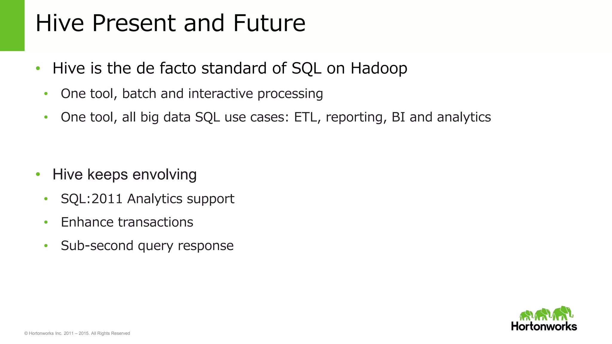 © Hortonworks Inc. 2011 – 2015. All Rights Reserved
Hive Present and Future
• Hive is the de facto standard of SQL on Hadoop
• One tool, batch and interactive processing
• One tool, all big data SQL use cases: ETL, reporting, BI and analytics
• Hive keeps envolving
• SQL:2011 Analytics support
• Enhance transactions
• Sub-second query response
 