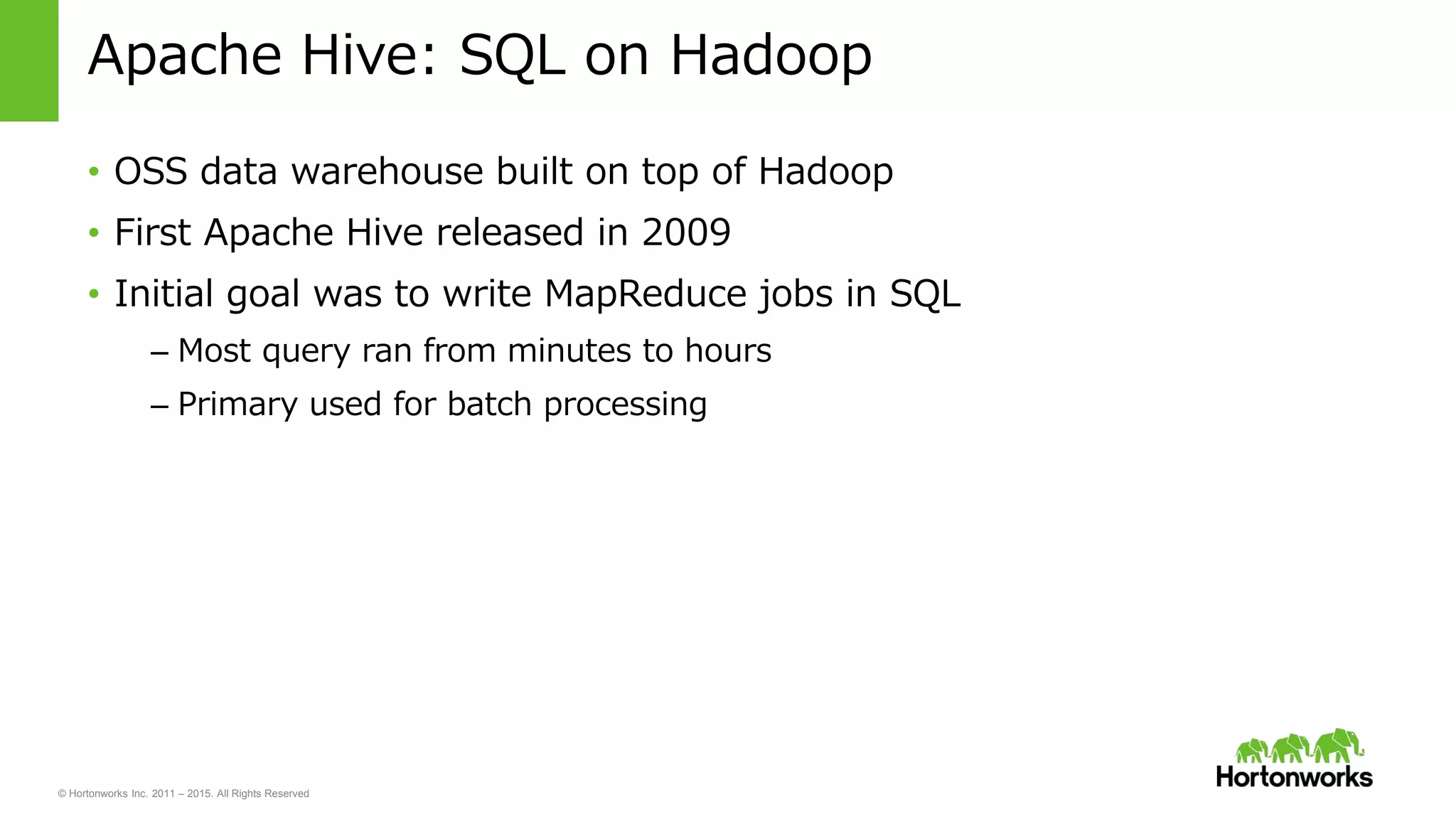 © Hortonworks Inc. 2011 – 2015. All Rights Reserved
Apache Hive: SQL on Hadoop
• OSS data warehouse built on top of Hadoop
• First Apache Hive released in 2009
• Initial goal was to write MapReduce jobs in SQL
– Most query ran from minutes to hours
– Primary used for batch processing
 