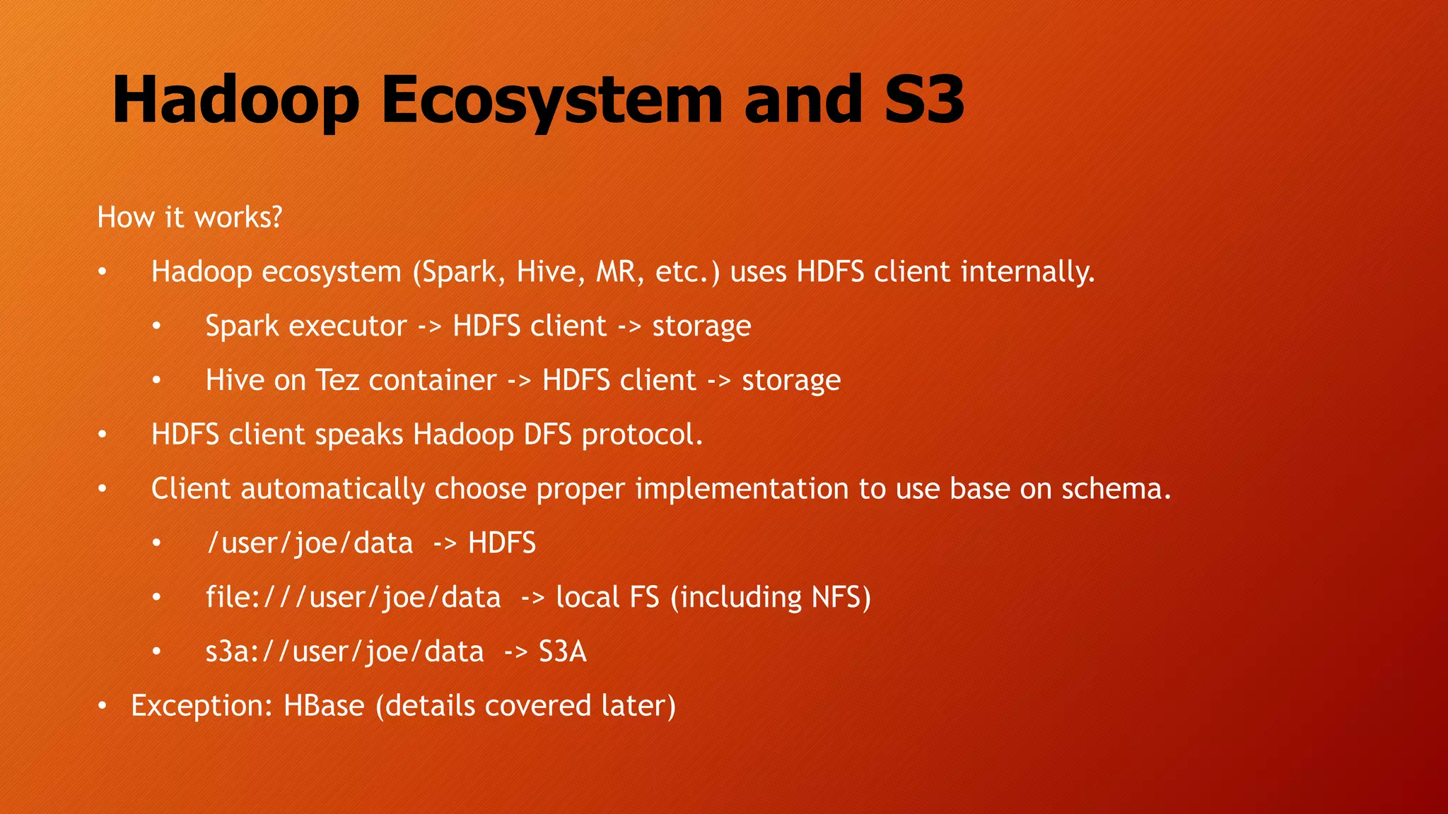 Hadoop Ecosystem and S3
How it works?
• Hadoop ecosystem (Spark, Hive, MR, etc.) uses HDFS client internally.
• Spark executor -> HDFS client -> storage
• Hive on Tez container -> HDFS client -> storage
• HDFS client speaks Hadoop DFS protocol.
• Client automatically choose proper implementation to use base on schema.
• /user/joe/data -> HDFS
• file:///user/joe/data -> local FS (including NFS)
• s3a://user/joe/data -> S3A
• Exception: HBase (details covered later)
 