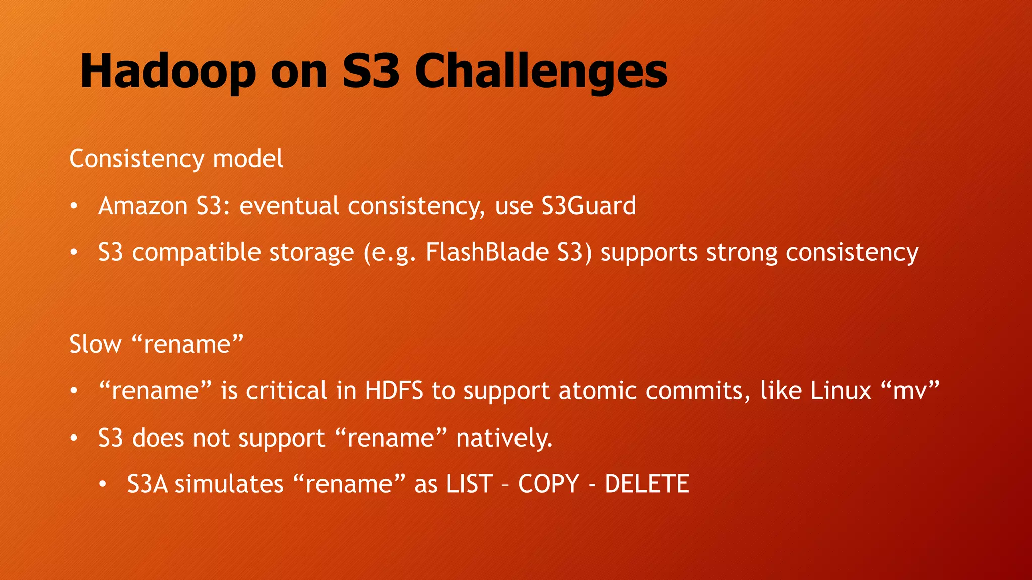 Hadoop on S3 Challenges
Consistency model
• Amazon S3: eventual consistency, use S3Guard
• S3 compatible storage (e.g. FlashBlade S3) supports strong consistency
Slow “rename”
• “rename” is critical in HDFS to support atomic commits, like Linux “mv”
• S3 does not support “rename” natively.
• S3A simulates “rename” as LIST – COPY - DELETE
 