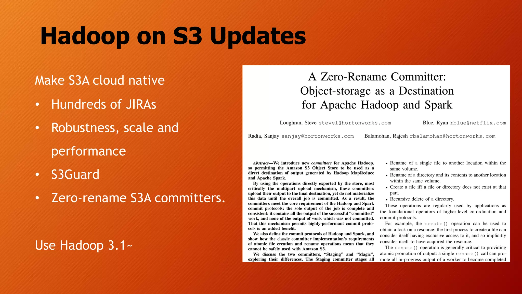 Hadoop on S3 Updates
Make S3A cloud native
• Hundreds of JIRAs
• Robustness, scale and
performance
• S3Guard
• Zero-rename S3A committers.
Use Hadoop 3.1~
 
