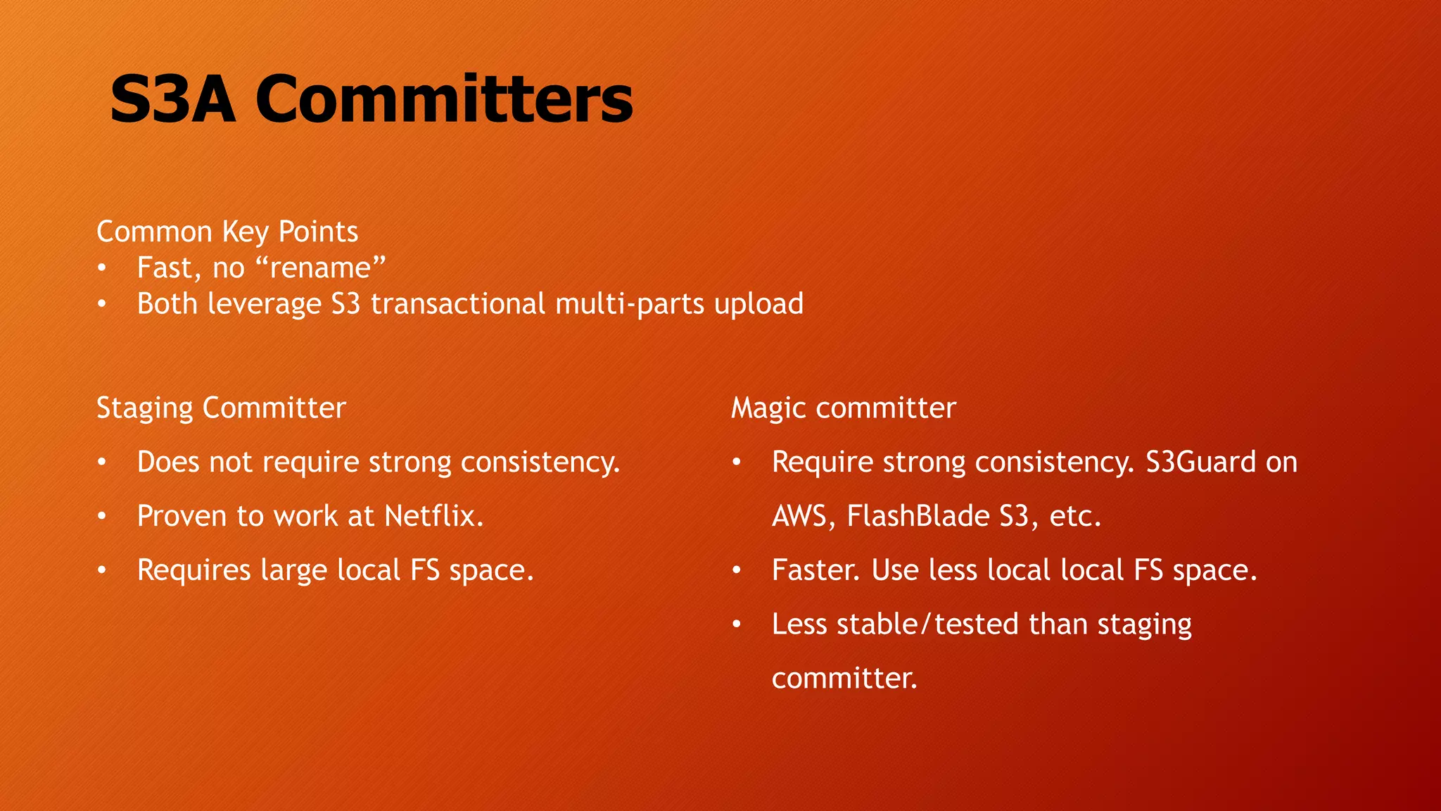 S3A Committers
Staging Committer
• Does not require strong consistency.
• Proven to work at Netflix.
• Requires large local FS space.
Magic committer
• Require strong consistency. S3Guard on
AWS, FlashBlade S3, etc.
• Faster. Use less local local FS space.
• Less stable/tested than staging
committer.
Common Key Points
• Fast, no “rename”
• Both leverage S3 transactional multi-parts upload
 