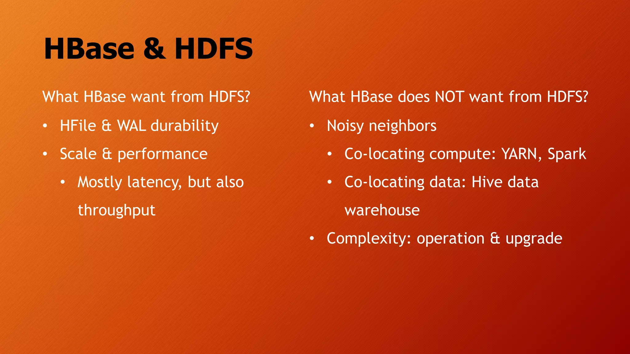 HBase & HDFS
What HBase want from HDFS?
• HFile & WAL durability
• Scale & performance
• Mostly latency, but also
throughput
What HBase does NOT want from HDFS?
• Noisy neighbors
• Co-locating compute: YARN, Spark
• Co-locating data: Hive data
warehouse
• Complexity: operation & upgrade
 