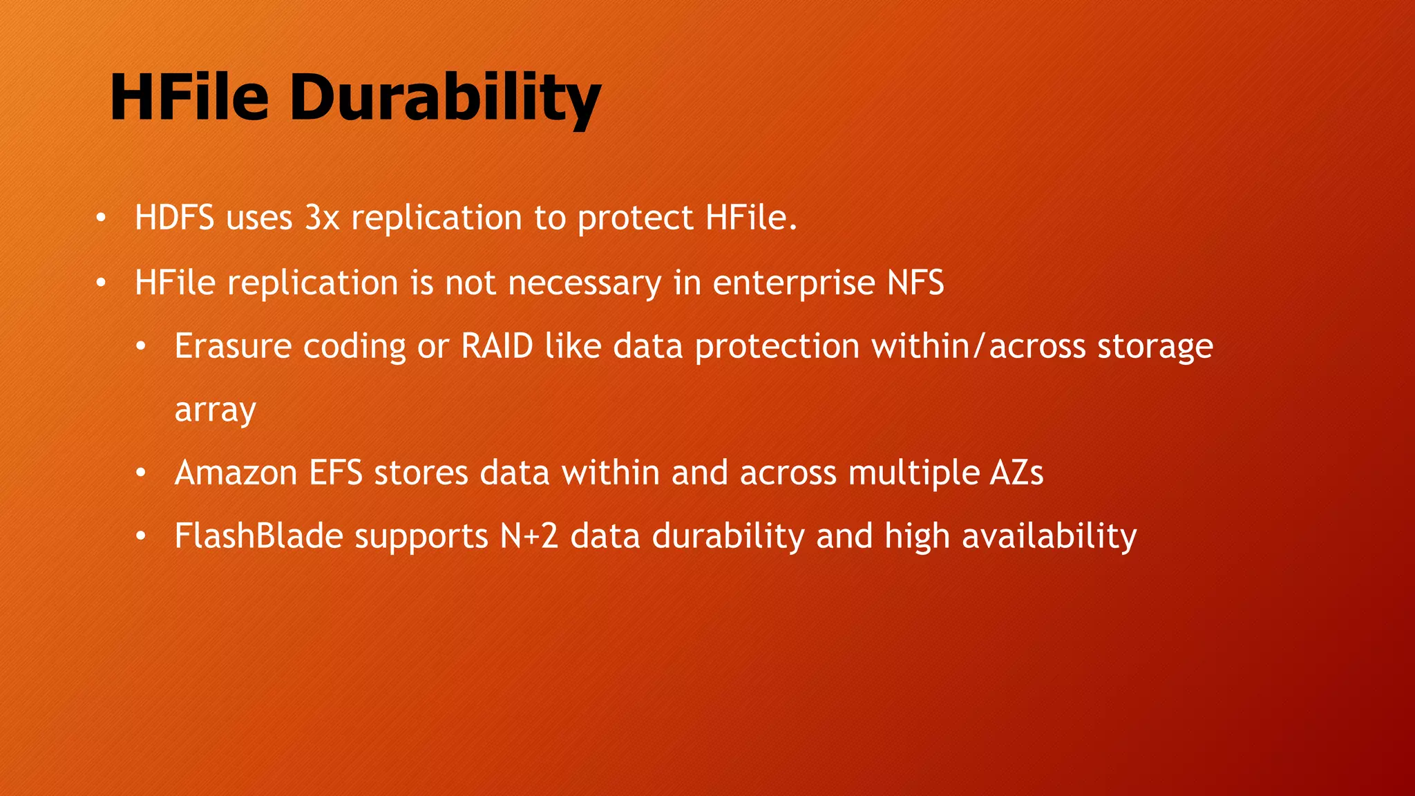 HFile Durability
• HDFS uses 3x replication to protect HFile.
• HFile replication is not necessary in enterprise NFS
• Erasure coding or RAID like data protection within/across storage
array
• Amazon EFS stores data within and across multiple AZs
• FlashBlade supports N+2 data durability and high availability
 