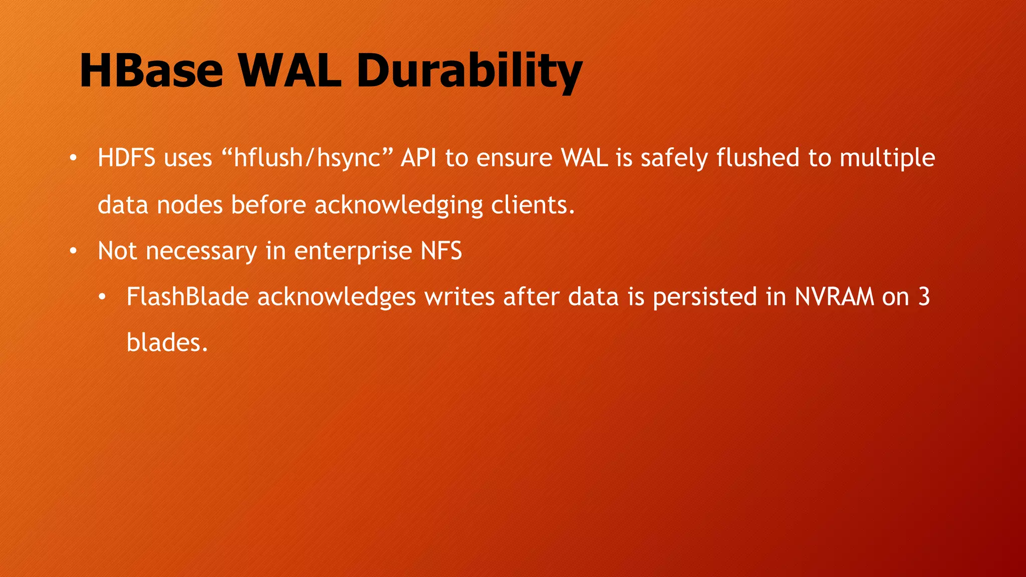 HBase WAL Durability
• HDFS uses “hflush/hsync” API to ensure WAL is safely flushed to multiple
data nodes before acknowledging clients.
• Not necessary in enterprise NFS
• FlashBlade acknowledges writes after data is persisted in NVRAM on 3
blades.
 
