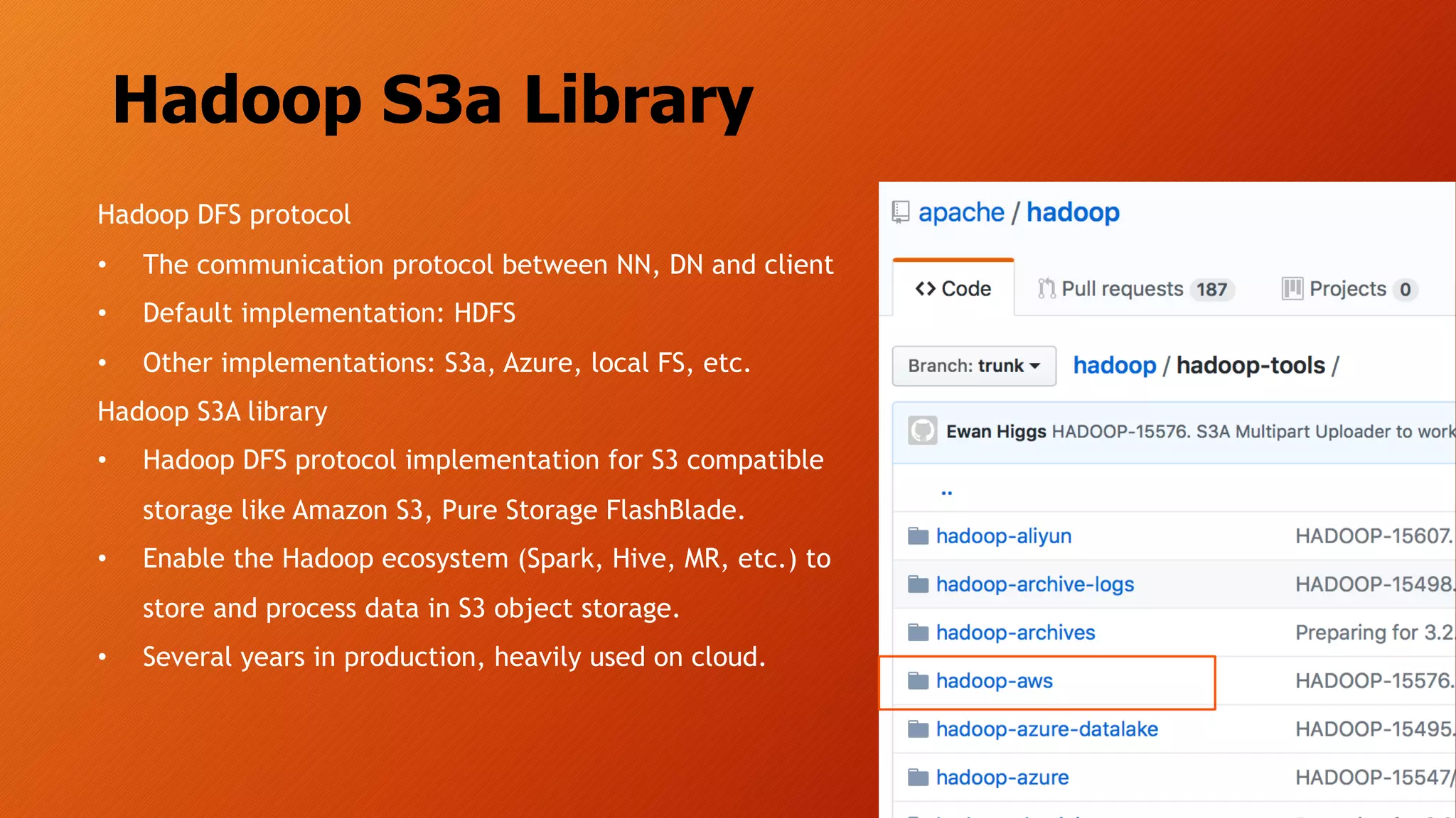 Hadoop S3a Library
Hadoop DFS protocol
• The communication protocol between NN, DN and client
• Default implementation: HDFS
• Other implementations: S3a, Azure, local FS, etc.
Hadoop S3A library
• Hadoop DFS protocol implementation for S3 compatible
storage like Amazon S3, Pure Storage FlashBlade.
• Enable the Hadoop ecosystem (Spark, Hive, MR, etc.) to
store and process data in S3 object storage.
• Several years in production, heavily used on cloud.
 