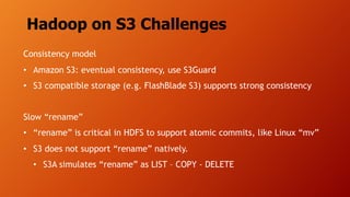 Hadoop on S3 Challenges
Consistency model
• Amazon S3: eventual consistency, use S3Guard
• S3 compatible storage (e.g. FlashBlade S3) supports strong consistency
Slow “rename”
• “rename” is critical in HDFS to support atomic commits, like Linux “mv”
• S3 does not support “rename” natively.
• S3A simulates “rename” as LIST – COPY - DELETE
 