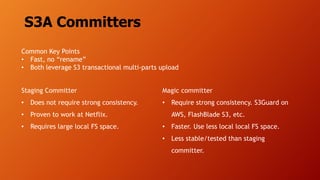 S3A Committers
Staging Committer
• Does not require strong consistency.
• Proven to work at Netflix.
• Requires large local FS space.
Magic committer
• Require strong consistency. S3Guard on
AWS, FlashBlade S3, etc.
• Faster. Use less local local FS space.
• Less stable/tested than staging
committer.
Common Key Points
• Fast, no “rename”
• Both leverage S3 transactional multi-parts upload
 