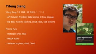 Yifeng Jiang
Yifeng Jiang / / ( )
• APJ Solution Architect, Data Science @ Pure Storage
• Big data, machine learning, cloud, PaaS, web systems
Prior to Pure
• Hadooper since 2009
• HBook author
• Software engineer, PaaS, Cloud
 
