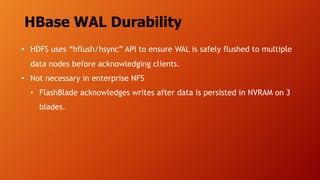 HBase WAL Durability
• HDFS uses “hflush/hsync” API to ensure WAL is safely flushed to multiple
data nodes before acknowledging clients.
• Not necessary in enterprise NFS
• FlashBlade acknowledges writes after data is persisted in NVRAM on 3
blades.
 