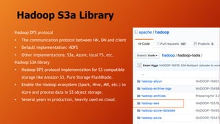 Hadoop S3a Library
Hadoop DFS protocol
• The communication protocol between NN, DN and client
• Default implementation: HDFS
• Other implementations: S3a, Azure, local FS, etc.
Hadoop S3A library
• Hadoop DFS protocol implementation for S3 compatible
storage like Amazon S3, Pure Storage FlashBlade.
• Enable the Hadoop ecosystem (Spark, Hive, MR, etc.) to
store and process data in S3 object storage.
• Several years in production, heavily used on cloud.
 
