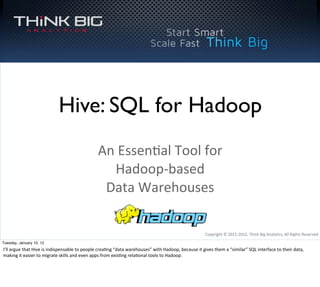 Copyright	
  ©	
  2011-­‐2012,	
  Think	
  Big	
  Analy8cs,	
  All	
  Rights	
  Reserved
Hive: SQL for Hadoop
An	
  Essen8al	
  Tool	
  for	
  
Hadoop-­‐based	
  
Data	
  Warehouses
Tuesday, January 10, 12
I’ll	
  argue	
  that	
  Hive	
  is	
  indispensable	
  to	
  people	
  crea8ng	
  “data	
  warehouses”	
  with	
  Hadoop,	
  because	
  it	
  gives	
  them	
  a	
  “similar”	
  SQL	
  interface	
  to	
  their	
  data,	
  
making	
  it	
  easier	
  to	
  migrate	
  skills	
  and	
  even	
  apps	
  from	
  exis8ng	
  rela8onal	
  tools	
  to	
  Hadoop.
 