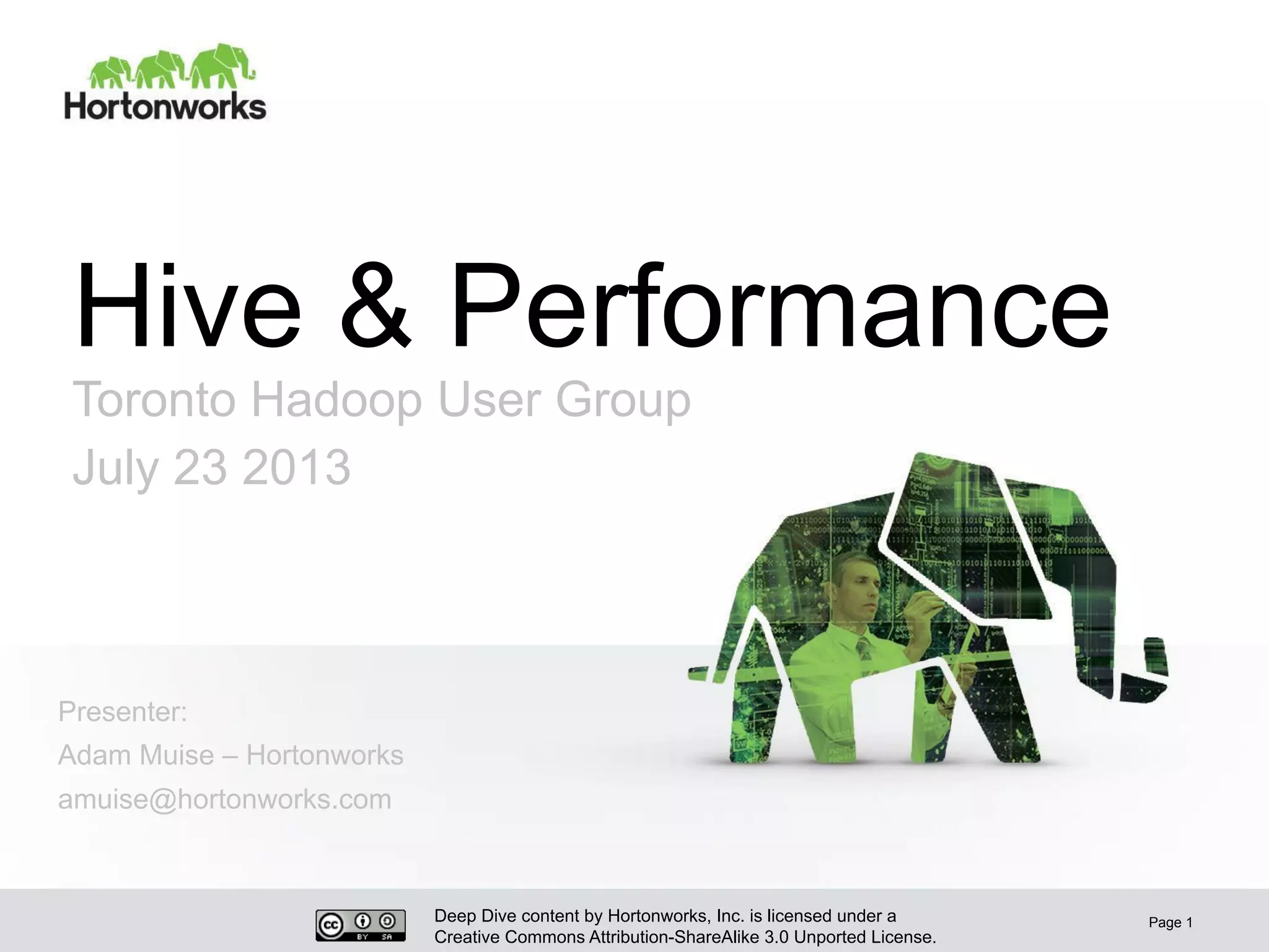 Deep Dive content by Hortonworks, Inc. is licensed under a
Creative Commons Attribution-ShareAlike 3.0 Unported License.
Hive & Performance
Toronto Hadoop User Group
July 23 2013
Page 1
Presenter:
Adam Muise – Hortonworks
amuise@hortonworks.com
 