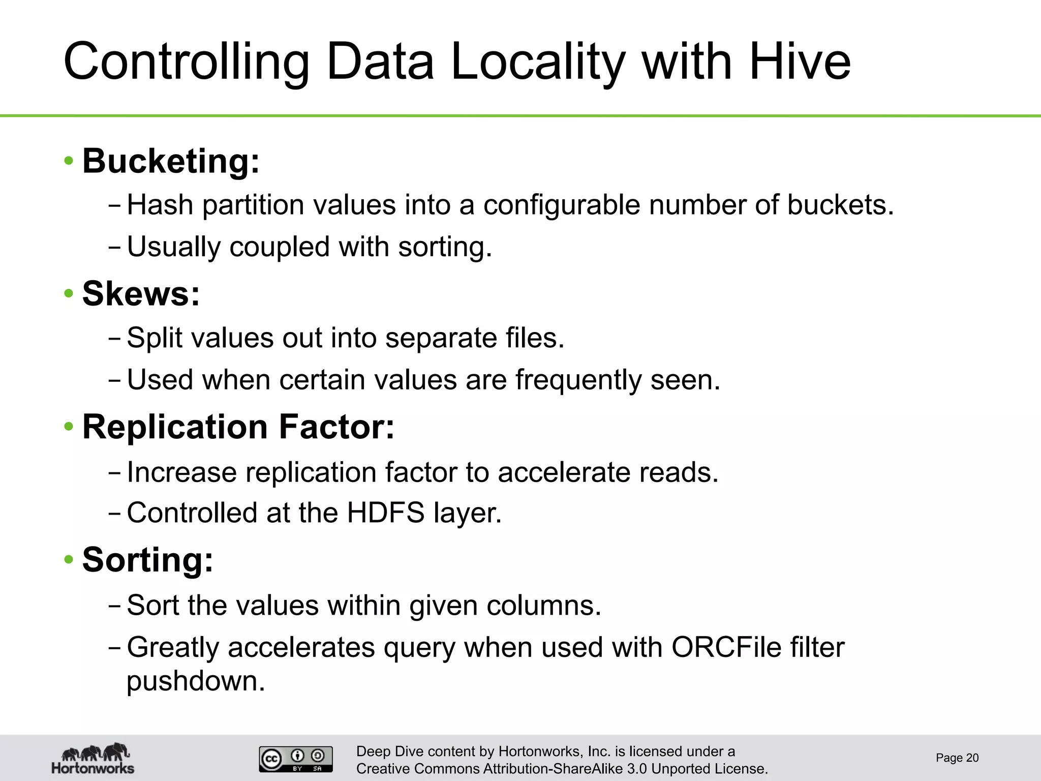 Deep Dive content by Hortonworks, Inc. is licensed under a
Creative Commons Attribution-ShareAlike 3.0 Unported License.
Controlling Data Locality with Hive
• Bucketing:
– Hash partition values into a configurable number of buckets.
– Usually coupled with sorting.
• Skews:
– Split values out into separate files.
– Used when certain values are frequently seen.
• Replication Factor:
– Increase replication factor to accelerate reads.
– Controlled at the HDFS layer.
• Sorting:
– Sort the values within given columns.
– Greatly accelerates query when used with ORCFile filter
pushdown.
Page 20
 