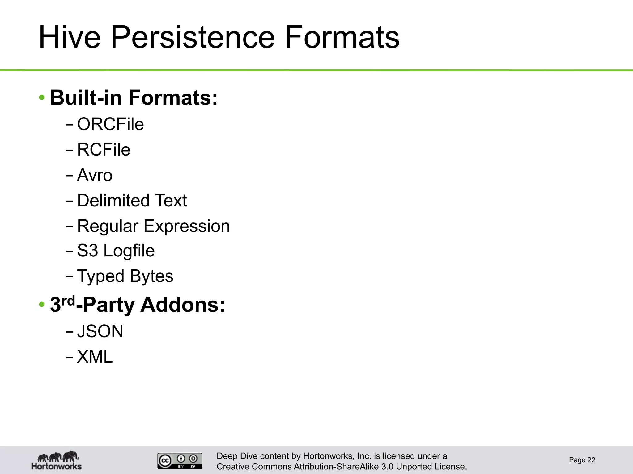 Deep Dive content by Hortonworks, Inc. is licensed under a
Creative Commons Attribution-ShareAlike 3.0 Unported License.
Hive Persistence Formats
• Built-in Formats:
– ORCFile
– RCFile
– Avro
– Delimited Text
– Regular Expression
– S3 Logfile
– Typed Bytes
• 3rd-Party Addons:
– JSON
– XML
Page 22
 